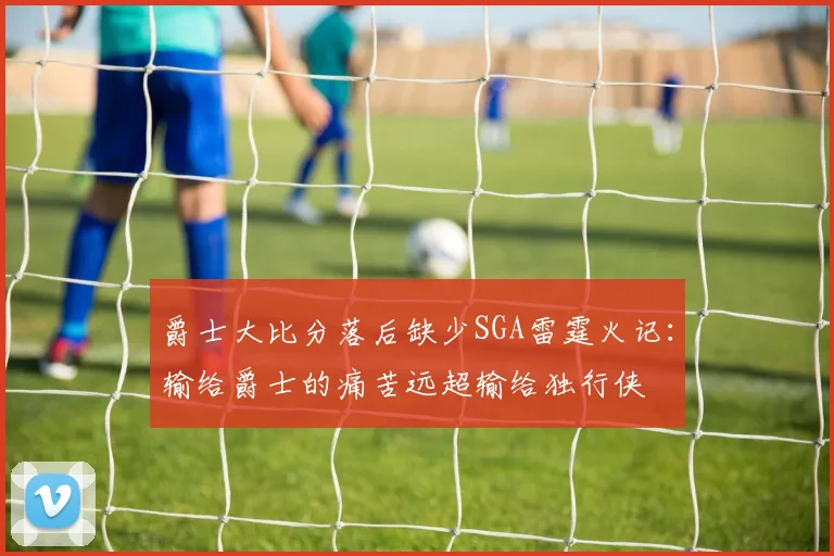 爵士大比分落后缺少SGA雷霆火记：输给爵士的痛苦远超输给独行侠