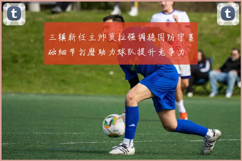 三镇新任主帅莫拉强调稳固防守基础细节打磨助力球队提升竞争力