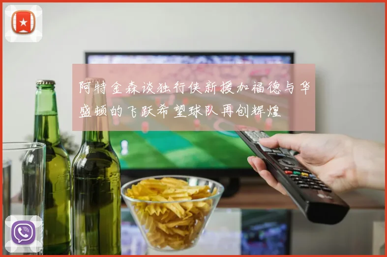 阿特金森谈独行侠新援加福德与华盛顿的飞跃希望球队再创辉煌