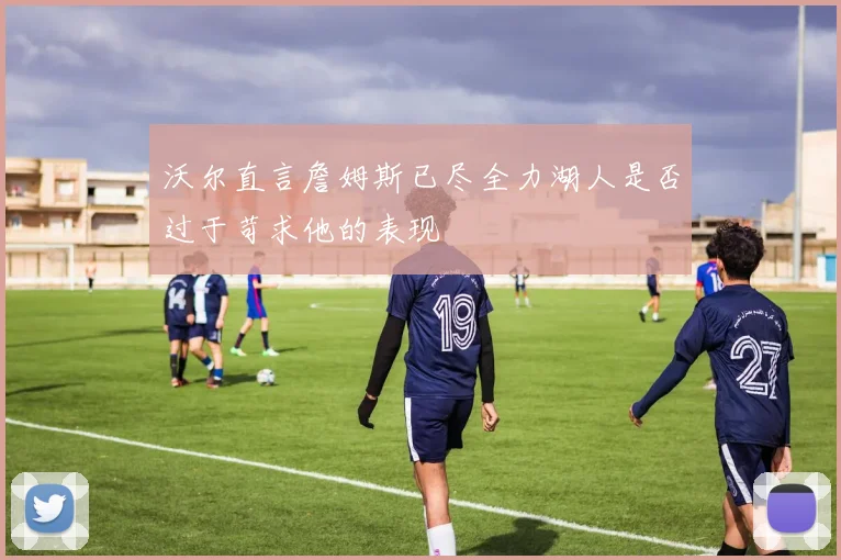 沃尔直言詹姆斯已尽全力湖人是否过于苛求他的表现