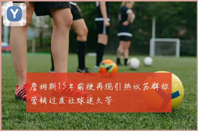 詹姆斯15年前梗再现引热议苏群称营销过度让球迷久等