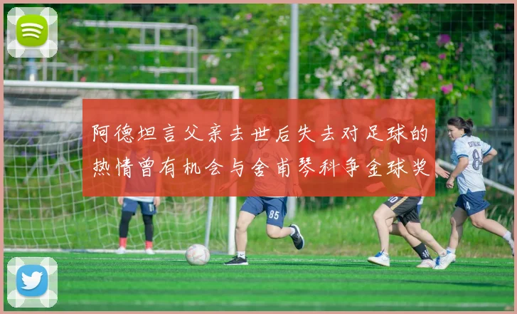 阿德坦言父亲去世后失去对足球的热情曾有机会与舍甫琴科争金球奖