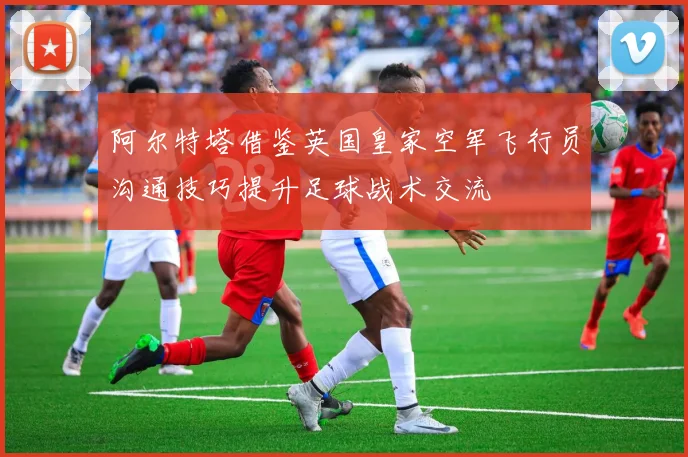 阿尔特塔借鉴英国皇家空军飞行员沟通技巧提升足球战术交流