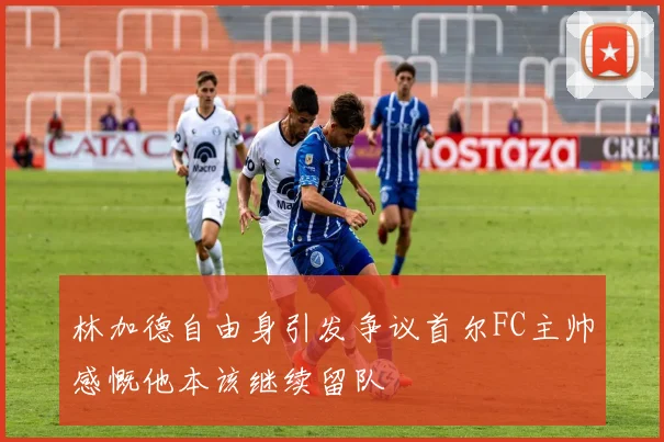 林加德自由身引发争议首尔FC主帅感慨他本该继续留队