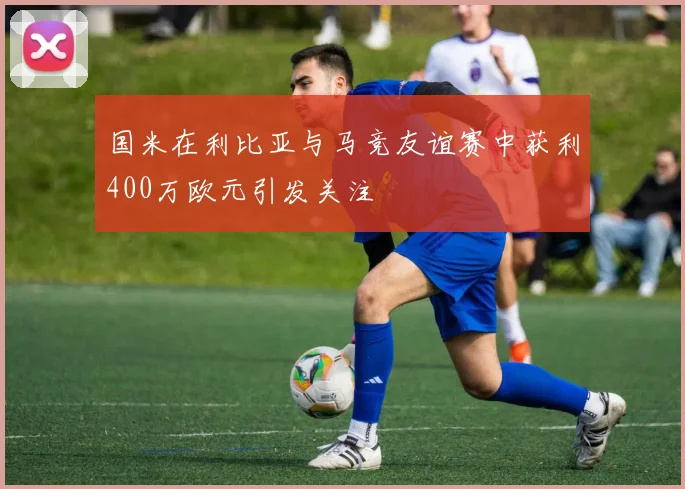 国米在利比亚与马竞友谊赛中获利400万欧元引发关注
