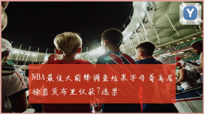 NBA最佳大前锋调查结果字母哥高居榜首莫布里仅获7选票