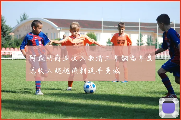 阿森纳商业收入激增三年翻番年度总收入超越热刺追平曼城