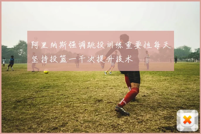 阿里纳斯强调跳投训练重要性每天坚持投篮一千次提升技术