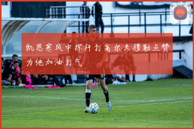 凯恩寒风中挥杆打高尔夫穆勒点赞为他加油打气