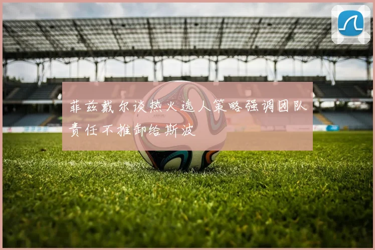 菲兹戴尔谈热火选人策略强调团队责任不推卸给斯波