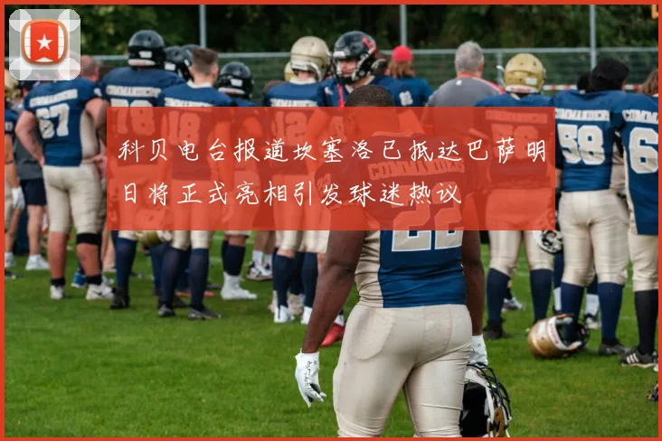 科贝电台报道坎塞洛已抵达巴萨明日将正式亮相引发球迷热议