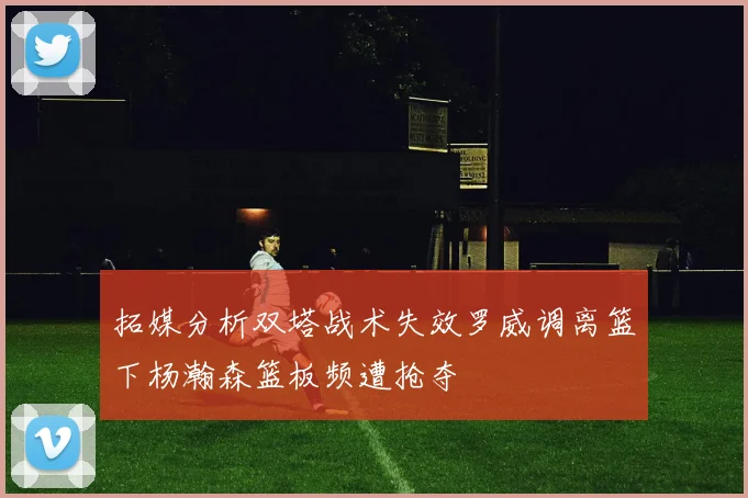 拓媒分析双塔战术失效罗威调离篮下杨瀚森篮板频遭抢夺