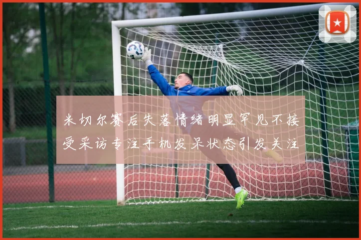 米切尔赛后失落情绪明显罕见不接受采访专注手机发呆状态引发关注