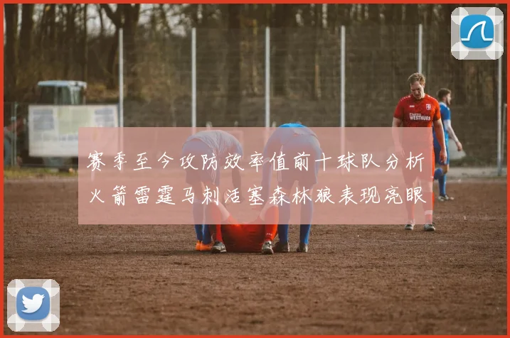 赛季至今攻防效率值前十球队分析火箭雷霆马刺活塞森林狼表现亮眼
