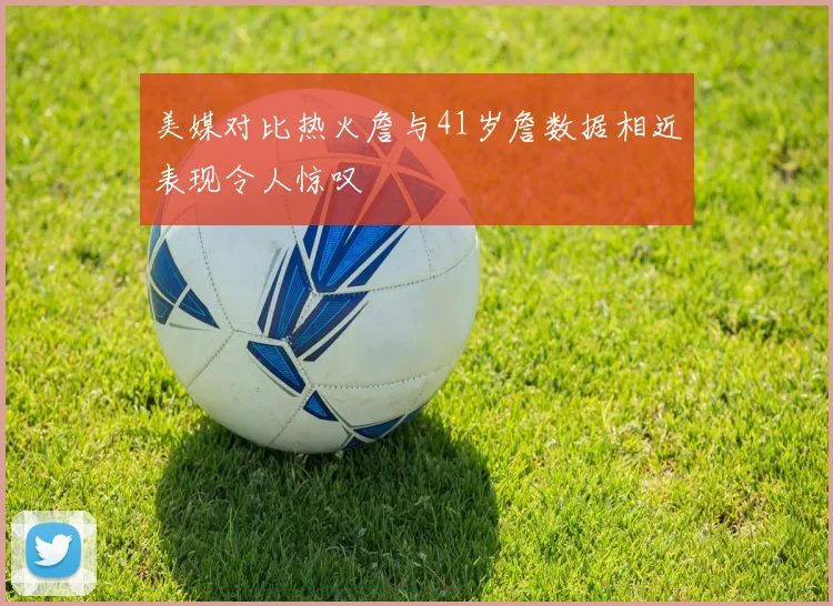 美媒对比热火詹与41岁詹数据相近表现令人惊叹