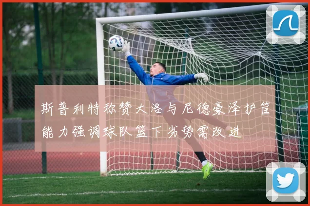 斯普利特称赞大洛与尼德豪泽护筐能力强调球队篮下劣势需改进