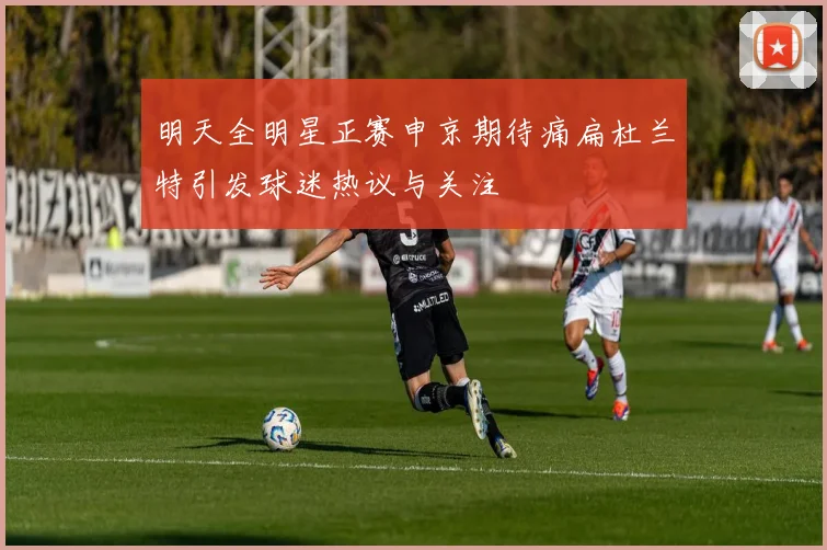 明天全明星正赛申京期待痛扁杜兰特引发球迷热议与关注