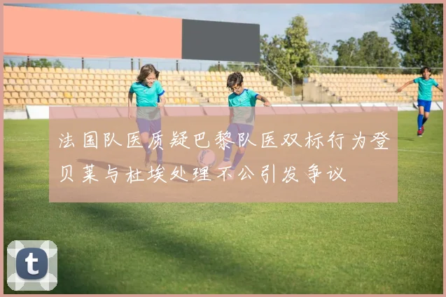 法国队医质疑巴黎队医双标行为登贝莱与杜埃处理不公引发争议