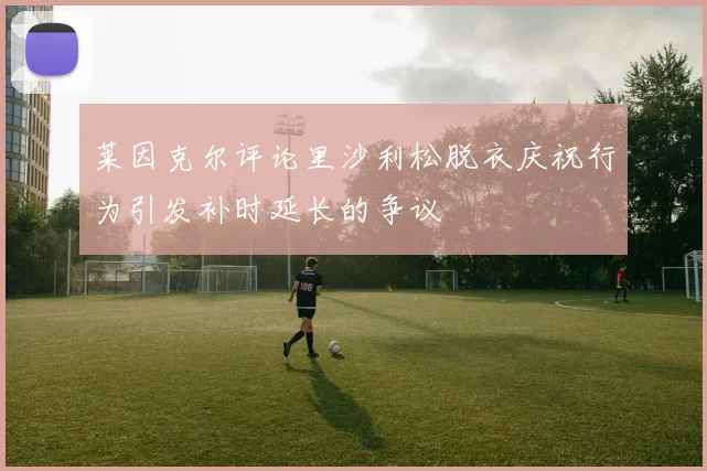 莱因克尔评论里沙利松脱衣庆祝行为引发补时延长的争议