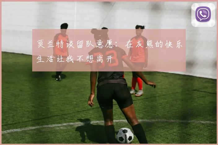 莫兰特谈留队意愿：在灰熊的快乐生活让我不想离开
