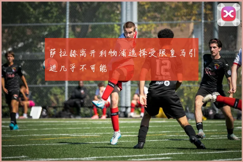 萨拉赫离开利物浦选择受限皇马引进几乎不可能