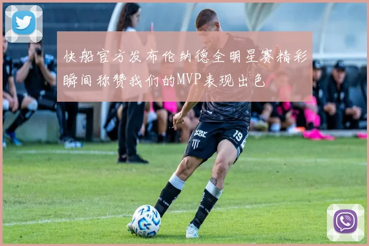 快船官方发布伦纳德全明星赛精彩瞬间称赞我们的MVP表现出色