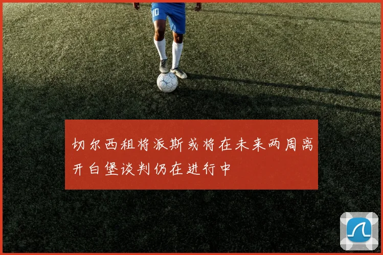 切尔西租将派斯或将在未来两周离开白堡谈判仍在进行中