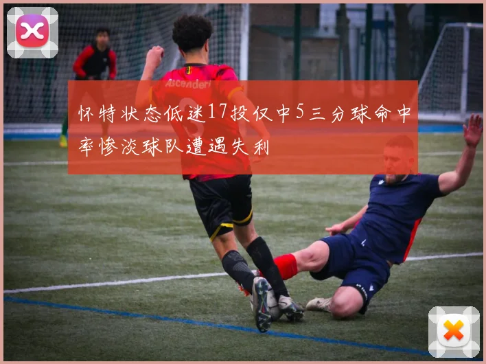 怀特状态低迷17投仅中5三分球命中率惨淡球队遭遇失利