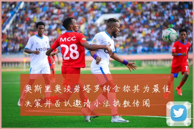 奥斯里奥谈劳塔罗转会称其为最佳决策并否认邀请小法执教传闻