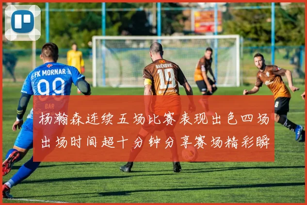 杨瀚森连续五场比赛表现出色四场出场时间超十分钟分享赛场精彩瞬间