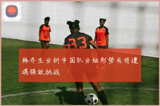 韩乔生分析中国队分组形势或将遭遇强敌挑战