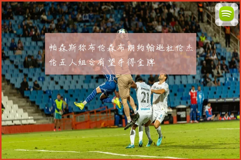 帕森斯称布伦森布朗约翰逊杜伦杰伦五人组合有望夺得金牌
