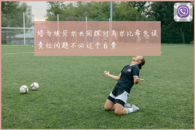 塔与埃贝尔共同探讨乌尔比希失误责任问题不必过于自责