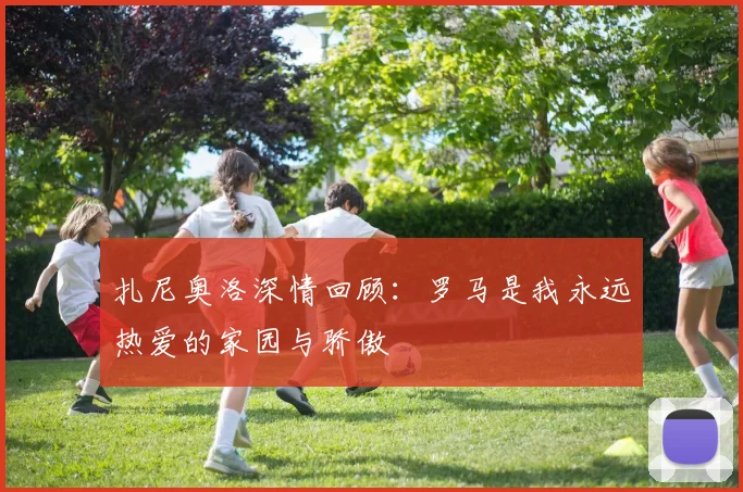 扎尼奥洛深情回顾：罗马是我永远热爱的家园与骄傲