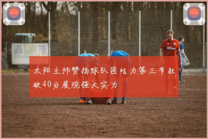 太阳主帅赞扬球队团结力第三节狂砍40分展现强大实力