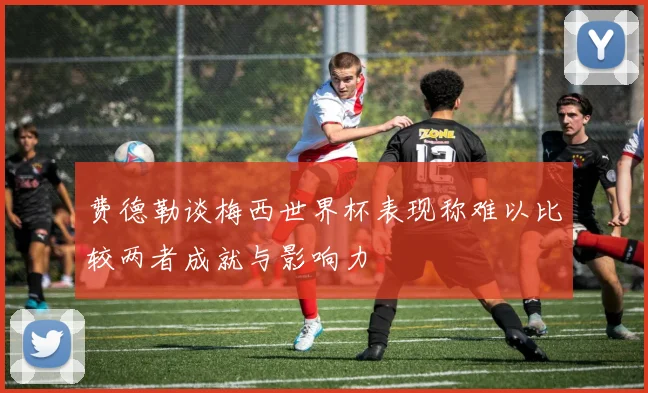 费德勒谈梅西世界杯表现称难以比较两者成就与影响力