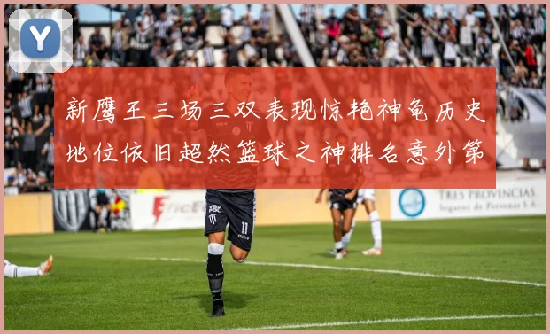 新鹰王三场三双表现惊艳神龟历史地位依旧超然篮球之神排名意外第三