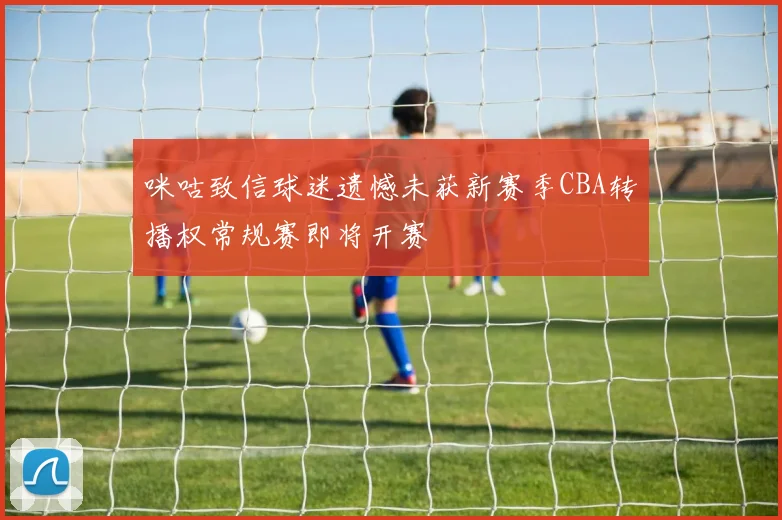 咪咕致信球迷遗憾未获新赛季CBA转播权常规赛即将开赛