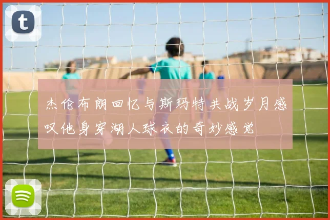 杰伦布朗回忆与斯玛特共战岁月感叹他身穿湖人球衣的奇妙感觉