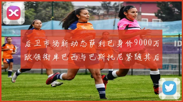 后卫市场新动态萨利巴身价9000万欧领衔库巴西与巴斯托尼紧随其后