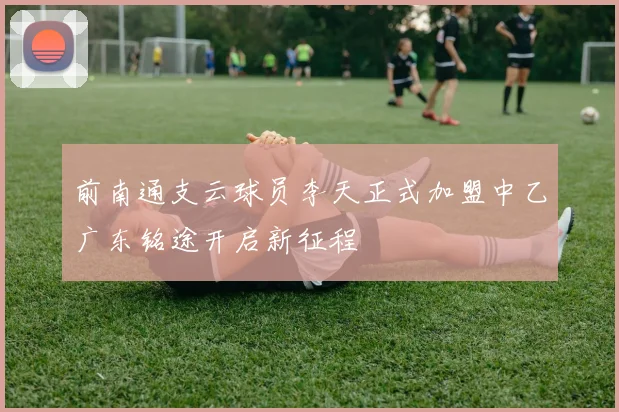 前南通支云球员李天正式加盟中乙广东铭途开启新征程