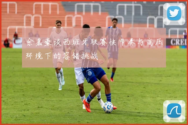 余嘉豪谈西班牙联赛快节奏与高压环境下的容错挑战