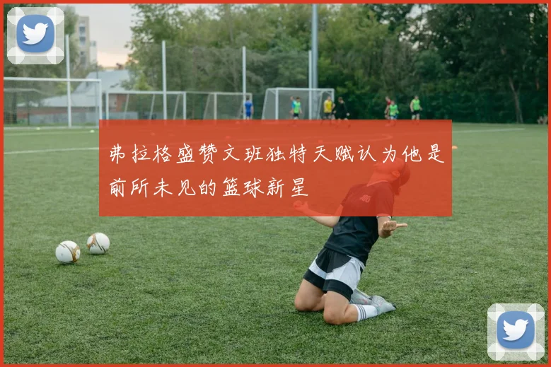 弗拉格盛赞文班独特天赋认为他是前所未见的篮球新星