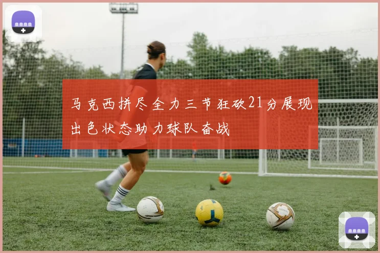 马克西拼尽全力三节狂砍21分展现出色状态助力球队奋战