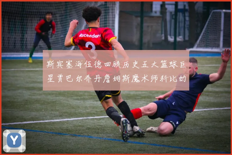 斯宾塞海伍德回顾历史五大篮球巨星贾巴尔乔丹詹姆斯魔术师科比的辉煌成就