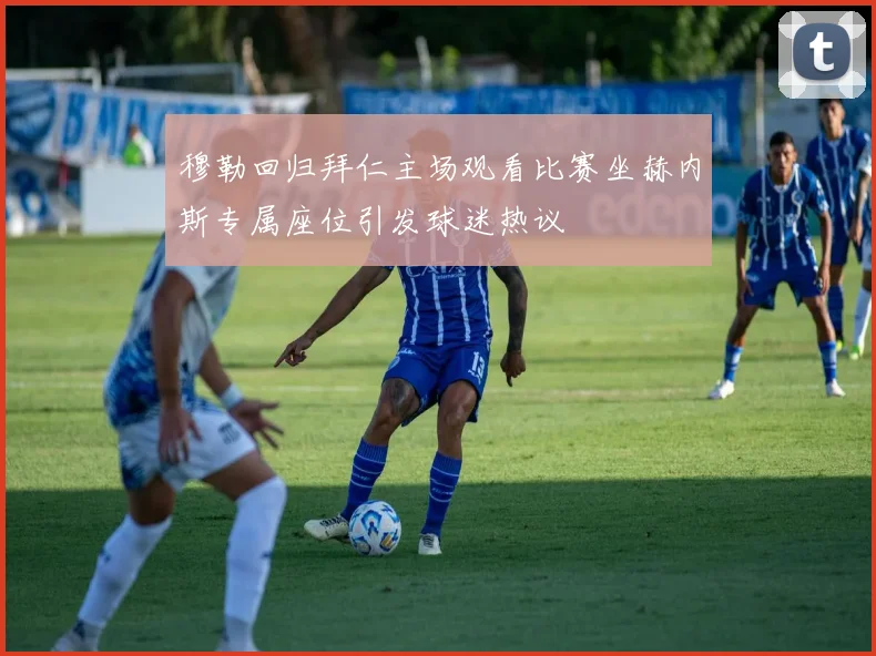 穆勒回归拜仁主场观看比赛坐赫内斯专属座位引发球迷热议
