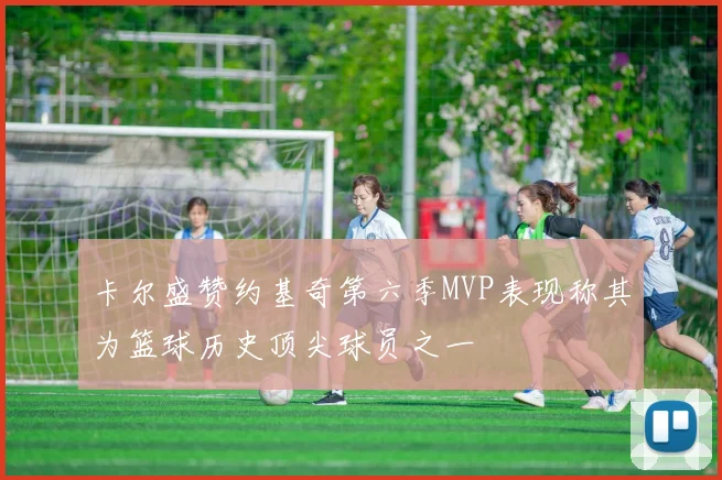 卡尔盛赞约基奇第六季MVP表现称其为篮球历史顶尖球员之一