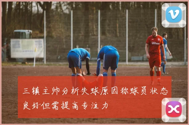 三镇主帅分析失球原因称球员状态良好但需提高专注力