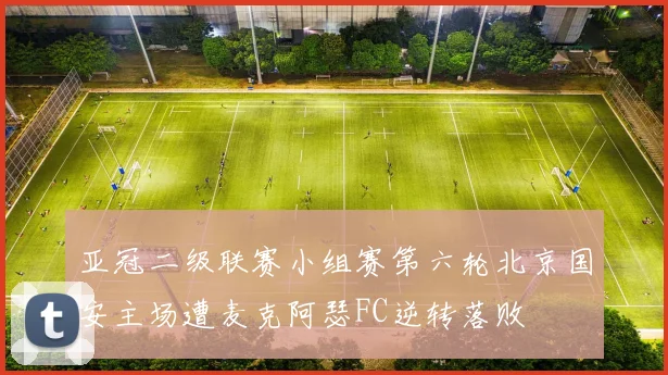 亚冠二级联赛小组赛第六轮北京国安主场遭麦克阿瑟FC逆转落败